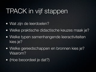 TPACK in vijf stappen
 Wat zijn de leerdoelen?
 Welke praktische didactische keuzes maak je?
 Welke typen samenhangende leeractiviteiten
 kies je?
 Welke gereedschappen en bronnen kies je?
 Waarom?
 (Hoe beoordeel je dat?)
 
