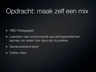 Opdracht: maak zelf een mix

 HBO Pedagogiek
 Leerdoel: veel voorkomende opvoedingsproblemen
 kennen, en weten hoe deze aan te pakken
 Samenwerkend leren
 Online video
 