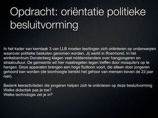 Opdracht: oriëntatie politieke
   besluitvorming
In het kader van kerntaak 3 van LLB moeten leerlingen zich oriënteren op onderwerpen
waarover politieke besluiten genomen worden. Jij werkt in Roermond. In het
winkelcentrum Donderberg klagen veel middenstanders over hangjongeren en
straatcultuur. De gemeente wil hier maatregelen tegen treffen door mosquito's op te
hangen. Deze apparaten brengen een hoge fluittoon voort, die alleen door jongeren
gehoord kan worden (de toonhoogte bereikt het gehoor van mensen boven de 23 jaar
niet).

Bedenk leeractiviteiten die jongeren helpen zich te oriënteren op deze besluitvorming
Welke didactiek pas je toe?
Welke technologie zet je in?
 