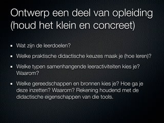 Ontwerp een deel van opleiding
(houd het klein en concreet)
 Wat zijn de leerdoelen?
 Welke praktische didactische keuzes maak je (hoe leren)?
 Welke typen samenhangende leeractiviteiten kies je?
 Waarom?
 Welke gereedschappen en bronnen kies je? Hoe ga je
 deze inzetten? Waarom? Rekening houdend met de
 didactische eigenschappen van die tools.
 