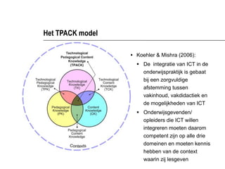 Het TPACK model

                  § Koehler & Mishra (2006):
                    § De integratie van ICT in de
                       onderwijspraktijk is gebaat
                       bij een zorgvuldige
                       afstemming tussen
                       vakinhoud, vakdidactiek en
                       de mogelijkheden van ICT
                    § Onderwijsgevenden/
                       opleiders die ICT willen
                       integreren moeten daarom
                       competent zijn op alle drie
                       domeinen en moeten kennis
                       hebben van de context
                       waarin zij lesgeven
 