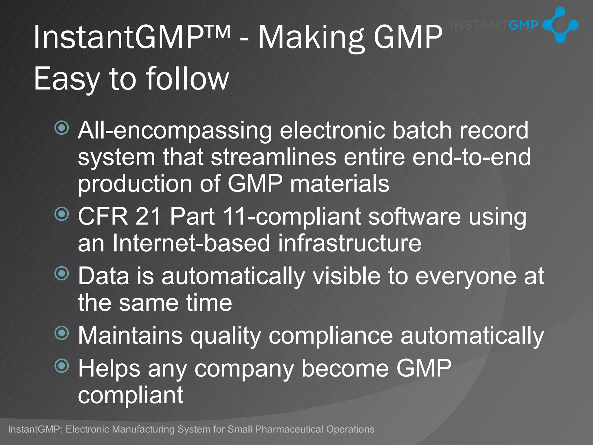 InstantGMP™ - Making GMP
     Easy to follow
          All-encompassing electronic batch record
           system that streamlines entire end-to-end
           production of GMP materials
          CFR 21 Part 11-compliant software using
           an Internet-based infrastructure
          Data is automatically visible to everyone at
           the same time
          Maintains quality compliance automatically
          Helps any company become GMP
           compliant
InstantGMP: Electronic Manufacturing System for Small Pharmaceutical Operations
 