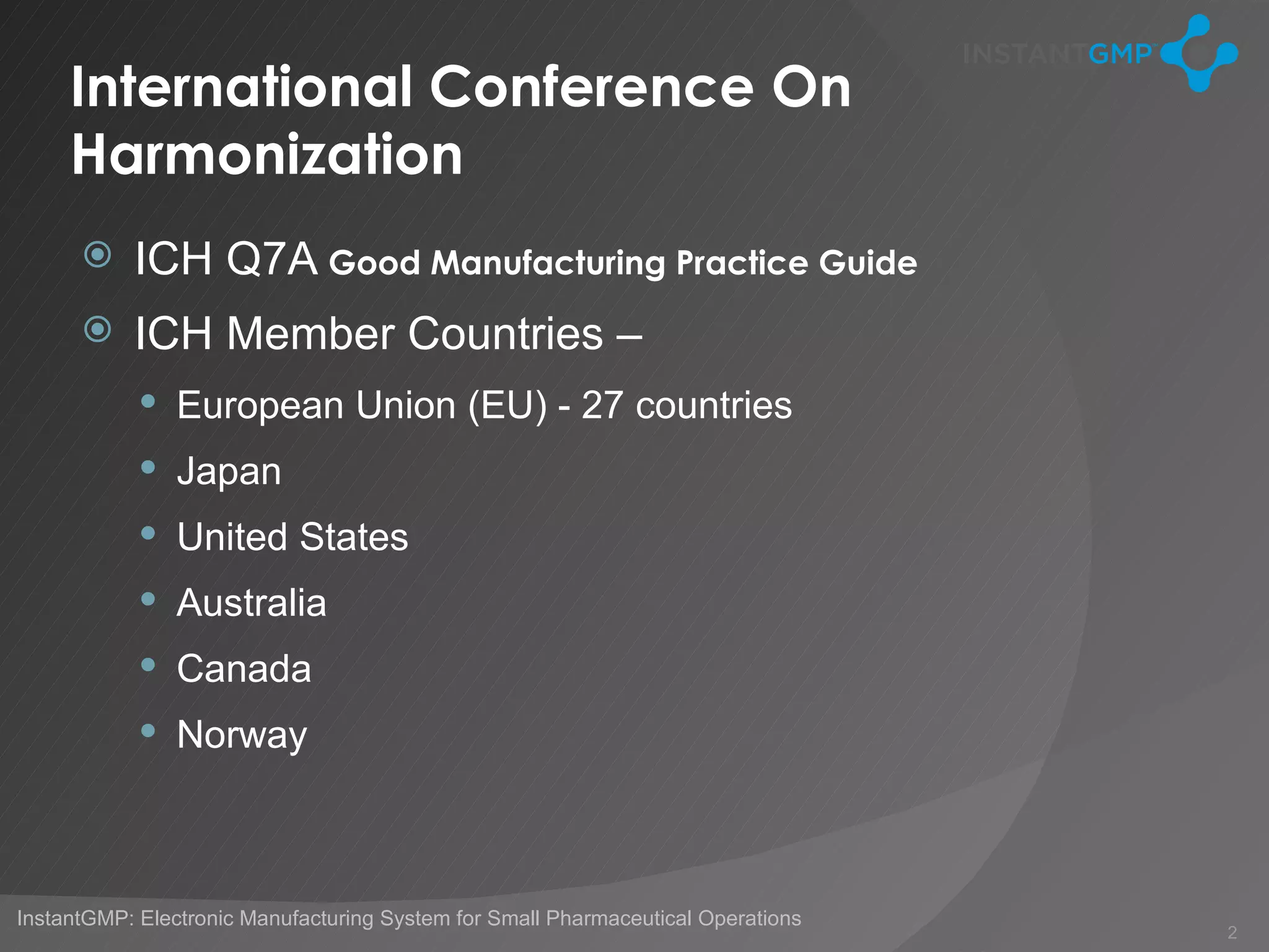 International Conference On
     Harmonization
          ICH Q7A Good Manufacturing Practice Guide
          ICH Member Countries –
             European Union (EU) - 27 countries
             Japan
             United States
             Australia
             Canada
             Norway




InstantGMP: Electronic Manufacturing System for Small Pharmaceutical Operations
                                                                                  2
 