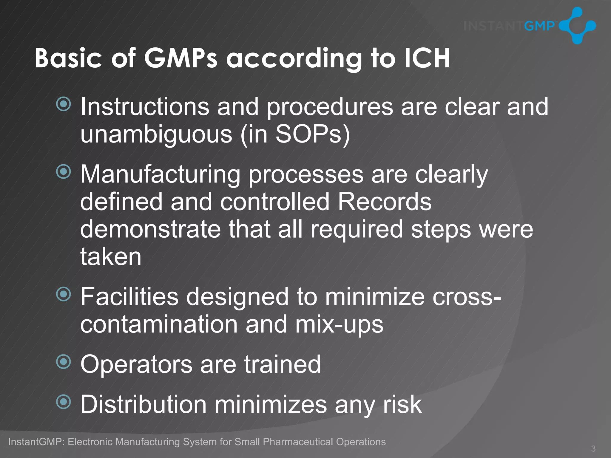 Basic of GMPs according to ICH
              Instructions and procedures are clear and
               unambiguous (in SOPs)
              Manufacturing processes are clearly
               defined and controlled Records
               demonstrate that all required steps were
               taken
              Facilities designed to minimize cross-
               contamination and mix-ups
              Operators are trained
              Distribution minimizes any risk
InstantGMP: Electronic Manufacturing System for Small Pharmaceutical Operations
                                                                                  3
 