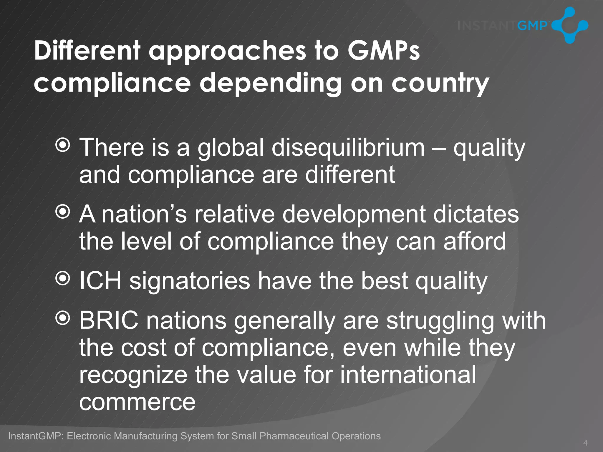 Different approaches to GMPs
     compliance depending on country

              There is a global disequilibrium – quality
               and compliance are different
              A nation’s relative development dictates
               the level of compliance they can afford
              ICH signatories have the best quality
              BRIC nations generally are struggling with
               the cost of compliance, even while they
               recognize the value for international
               commerce
InstantGMP: Electronic Manufacturing System for Small Pharmaceutical Operations
                                                                                  4
 