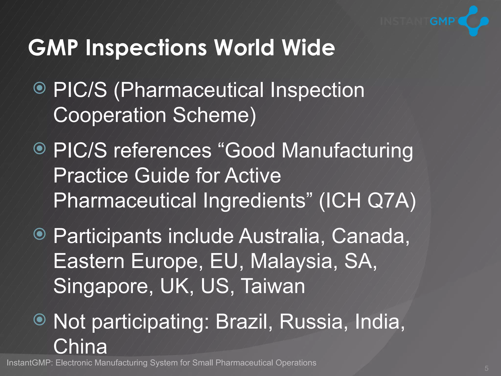 GMP Inspections World Wide
          PIC/S (Pharmaceutical Inspection
           Cooperation Scheme)
          PIC/S references “Good Manufacturing
           Practice Guide for Active
           Pharmaceutical Ingredients” (ICH Q7A)
          Participants include Australia, Canada,
           Eastern Europe, EU, Malaysia, SA,
           Singapore, UK, US, Taiwan
          Not participating: Brazil, Russia, India,
           China
InstantGMP: Electronic Manufacturing System for Small Pharmaceutical Operations
                                                                                  5
 