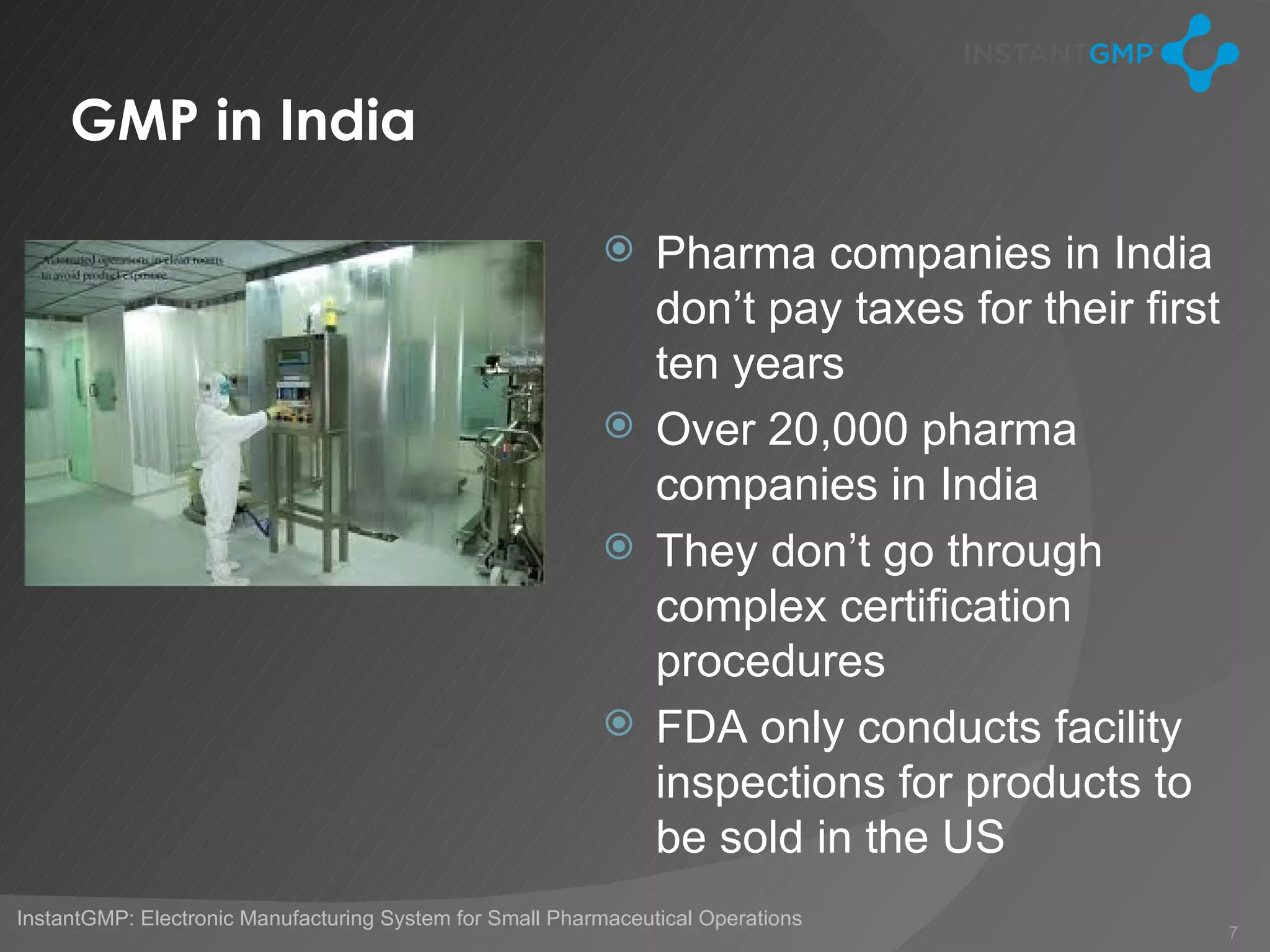 GMP in India

                                                           Pharma companies in India
                                                            don’t pay taxes for their first
                                                            ten years
                                                           Over 20,000 pharma
                                                            companies in India
                                                           They don’t go through
                                                            complex certification
                                                            procedures
                                                           FDA only conducts facility
                                                            inspections for products to
                                                            be sold in the US
InstantGMP: Electronic Manufacturing System for Small Pharmaceutical Operations
                                                                                              7
 