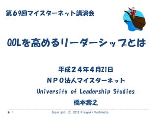 第６9回マイスターネット講演会




QOLを高めるリーダーシップとは

             平成２４年４月21日
        ＮＰＯ法人マイスターネット
     University of Leadership Studies
                       橋本壽之
 1       Copyright (C) 2012 Hisayuki Hashimoto
 