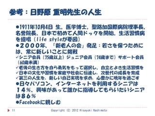 参考：日野原 重明先生の人生

     1911年10月4日 生。医学博士。聖路加国際病院理事長、
     名誉院長。日本で初めて人間ドックを開始。生活習慣病
     を提唱（life styleが要因）
     ２０００年、「新老人の会」発足：若さを保つために
     は、常に新しいことに挑戦
     シニア会員（75歳以上）ジュニア会員（74歳まで）サポート会員
     （60歳未満）
     老後の生き方を自ら勇気をもって選択し、自立とよき生活習慣を
     日本の文化や習慣を家庭や社会に伝達し，次世代の成長を育成
     第三の人生を，新しい自己実現を求め，心豊かに晩年を過ごす
     日々パソコン、インターネットを利用するシニアは
     １４％、興味があって誰かに指導してもらいたいシニア
     は８６％
     Facebookに親しむ
11           Copyright (C) 2012 Hisayuki Hashimoto
 