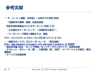参考文献

・Ｐ．ハーシィ他著、山本成二・山本あづさ共訳(2000)
  「行動科学の展開・新版」生産性出版
・特定非営利活動法人マイスターネット(2008.2.21)
  「人を動かすリーダーシップ               ー行動科学の紹介ー」
・「リーダーシップ研究＠湘南＆ＣＡ」講座
http://meisternet.at.webry.info/201104/article_8.html
・「創造のロードマップとリーダーシップ」（電子出版）
http://www.dlmarket.jp/product_info.php/page/1/products_id/157075
・横山哲夫編(2004)『キャリア開発／キャリア／カウンセリング』生産性出版
・エベレット・ロジャーズ（著）、三藤利雄（訳）(2007)『イノベーションの普及』東京：
翔泳社
・ジーニアス英和辞典




  12                     Copyright (C) 2012 Hisayuki Hashimoto
 