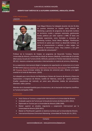 JUAN MIGUEL MORENO MAGAÑA

        GERENTE PLAN TURÍSTICO DE LA ALPUJARRA ALMERIENSE, ANDALUCÍA, ESPAÑA


PERFIL PROFESIONAL
LINKEDIN http://www.linkedin.com/pub/juan-miguel-moreno-maga%C3%B1a/1b/848/2ba



                                       Juan Miguel Moreno ha trabajado durante más de 10 años
                                       en puestos directivos en España como director de
                                       Marketing y gerente de programas de desarrollo turístico
                                       en territorios rurales y parques nacionales, gestionando
                                       fondos públicos por valor superior a 4M€. Él tiene una
                                       dilatada experiencia, como formador e instructor en
                                       Marketing turístico, Social Media Manager, Planificación
                                       territorial en países que inician su desarrollo turístico, así
                                       como el asesoramiento a políticos y altos cargos. Sus
                                       alumnos lo denominan como “muy creativo y con gran
                                       capacidad de comunicación”.

Profesor de la Consejería de Empleo en programas de Desarrollo Turístico, Ponente
Universidad de Almería, Universidad de Alcalá de Henares (Madrid), Universidad de Errachidia
(Marruecos), Escuela de Turismo (EUSA, SEVILLA) y ponente en Florida International University
(EE.UU). Asesora a empresas nacionales e internacionales en materia de turismo y Marketing.

En su experiencia internacional dirigió el programa de capacitación en ecoturismo en el norte
de Marruecos (Agencia Española de cooperación internacional, Marruecos) y fue coordinador
del Proyecto Recam (Consejo andaluz de cámaras de comercio) para Almería y la región
oriental en el norte de Marruecos (2010).

Ha trabajado para como director de Marketing en Cámara de Comercio de Almería y Palacio de
Exposiciones y Congresos de Almería, Castillo de Tabernas, asesor de nuevos productos
(Cuellar arquitectura del mármol), así como para diferentes medios de comunicación,
televisión, radio y prensa.

Miembro de la Sociedad Española para el ecoturismo y de la Asociación de Expertos científicos
en Turismo de España nº283.

FORMACIÓN

        Inicia Tesina en Turismo y cooperación internacional en la Universidad de Almería
        Graduado superior de Turismo por la Escuela de turismo de Murcia (2011-2012).
        Diplomado en Turismo por la Universidad de Almería (1996-1999).
        Master superior en estudios migratorios y cooperación internacional por la
         Universidad de Almería (2010-2011).
        Master en Planificación y gestión en destinos turísticos por la Universidad de Almería.
        Internacional Business Enviroment Marketing. Universidad de Florida (EE.UU, 2011).


                                                Contacto

                      juanmmmm@gmail.com www.juanmmoreno.blogspot.com
 