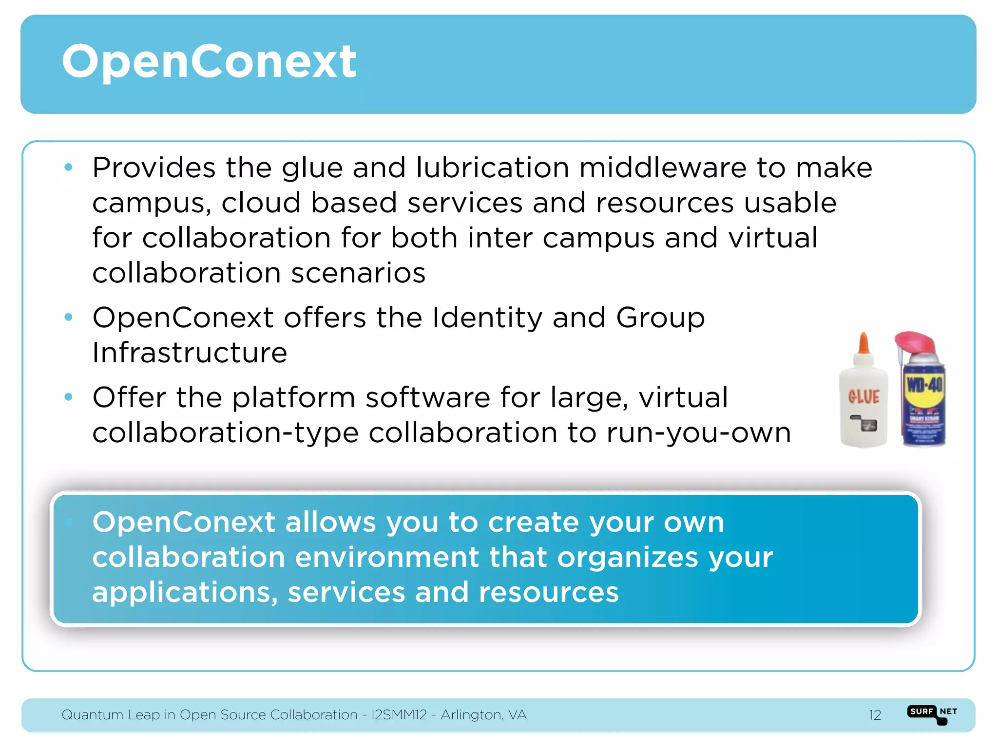 OpenConext

• Provides the glue and lubrication middleware to make
  campus, cloud based services and resources usable
  for collaboration for both inter campus and virtual
  collaboration scenarios
• OpenConext offers the Identity and Group
  Infrastructure
• Offer the platform software for large, virtual
  collaboration-type collaboration to run-you-own


• OpenConext allows you to create your own
  collaboration environment that organizes your
  applications, services and resources



Quantum Leap in Open Source Collaboration - I2SMM12 - Arlington, VA   12
 