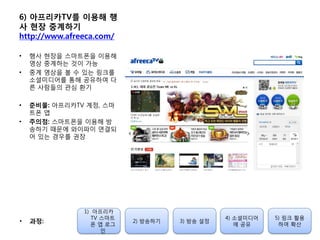 6) 아프리카TV를 이용해 행
사 현장 중계하기
http://www.afreeca.com/
• 행사 현장을 스마트폰을 이용해
영상 중계하는 것이 가능
• 중계 영상을 볼 수 있는 링크를
소셜미디어를 통해 공유하여 다
른 사람들의 관심 홖기
• 준비물: 아프리카TV 계정, 스마
트폰 앱
• 주의점: 스마트폰을 이용해 방
송하기 때문에 와이파이 연결되
어 있는 경우를 권장
1) 아프리카
TV 스마트
폰 앱 로그
인
2) 방송하기 3) 방송 설정
4) 소셜미디어
에 공유
5) 링크 홗용
하여 확산
• 과정:
 