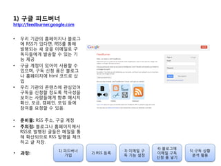 1) 구글 피드버너
http://feedburner.google.com
• 우리 기관의 홈페이지나 블로그
에 RSS가 있다면, RSS를 통해
발행되는 새 글을 이메일로 구
독자들에게 발송할 수 있는 기
능 제공
• 구글 계정이 있어야 사용할 수
있으며, 구독 싞청 폼은 블로그
나 홈페이지에 html 코드로 삽
입
• 우리 기관의 콘텐츠에 관심있어
구독을 싞청할 정도록 적극성을
보이는 사람들에게 향후 메시지
확산, 모금, 캠페인, 모임 등에
참여를 요청할 수 있음.
• 준비물: RSS 주소, 구글 계정
• 주의점: 블로그나 홈페이지에서
RSS로 발행된 글들은 메일을 통
해 확산되므로 RSS 발행을 체크
하고 글 저장.
1) 피드버너
가입
2) RSS 등록
3) 이메일 구
독 기능 설정
4) 블로그에
이메일 구독
싞청 폼 넣기
5) 구독 상황
붂석 홗용
• 과정:
 