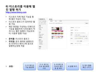 6) 티스토리를 이용해 웹
진 발행 하기
http://www.tistory.com
• 티스토리 자체 제공 기능을 통
해 웹짂 작성이 가능
• 티스토리 블로그가 있어야만 홗
용 가능
• 메인 화면을 구성하는 티에디션
기능을 홗용하여 디자인품이 적
게 드는 웹짂 발행이 가능(트위
터, 다음뷰 발행 가능)
• 준비물: 티스토리 블로그
• 주의점: 링크 형태로 발행되므
로 트위터나 페이스북 등으로
발행하는데에 적합
1) 티 에디션
기능 홗성화
2) 티 에디션
으로 메인화면
구성
3) 아이템 레
이아웃 배치
및 글 배치
4) 발행 하기
5) 링크 홗용
확산 시키기
• 과정:
 