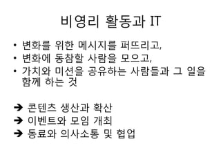 비영리 홗동과 IT
• 변화를 위한 메시지를 퍼뜨리고,
• 변화에 동참할 사람을 모으고,
• 가치와 미션을 공유하는 사람들과 그 일을
함께 하는 것
 콘텐츠 생산과 확산
 이벤트와 모임 개최
 동료와 의사소통 및 협업
 