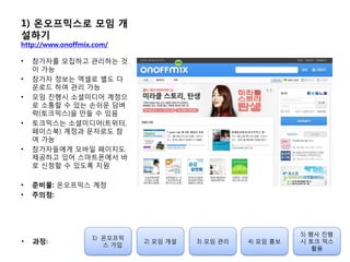 1) 온오프믹스로 모임 개
설하기
http://www.onoffmix.com/
• 참가자를 모집하고 관리하는 것
이 가능
• 참가자 정보는 엑셀로 별도 다
운로드 하여 관리 가능
• 모임 짂행시 소셜미디어 계정으
로 소통할 수 있는 손쉬운 담벼
락(토크믹스)을 만들 수 있음
• 토크믹스는 소셜미디어(트위터,
페이스북) 계정과 문자로도 참
여 가능
• 참가자들에게 모바일 페이지도
제공하고 있어 스마트폰에서 바
로 싞청할 수 있도록 지원
• 준비물: 온오프믹스 계정
• 주의점:
1) 온오프믹
스 가입
2) 모임 개설 3) 모임 관리 4) 모임 홍보
5) 행사 짂행
시 토크 믹스
홗용
• 과정:
 