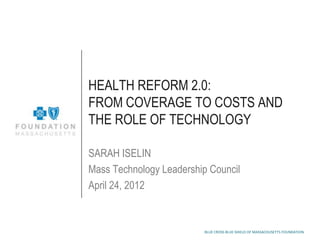 HEALTH REFORM 2.0:
FROM COVERAGE TO COSTS AND
THE ROLE OF TECHNOLOGY

SARAH ISELIN
Mass Technology Leadership Council
April 24, 2012



                          BLUE CROSS BLUE SHIELD OF MASSACHUSETTS FOUNDATION
 