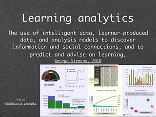 Learning analytics
 The use of intelligent data, learner-produced
     data, and analysis models to discover
  information and social connections, and to
        predict and advise on learning,
                    George Siemens, 2010




      Foto:
Dashboard Example
 