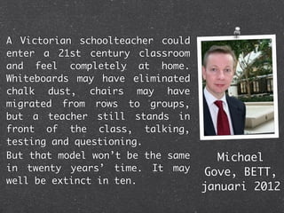 A Victorian schoolteacher could
enter a 21st century classroom
and feel completely at home.
Whiteboards may have eliminated
chalk dust, chairs may have
migrated from rows to groups,
but a teacher still stands in
front of the class, talking,
testing and questioning.
But that model won’t be the same     Michael
in twenty years’ time. It may      Gove, BETT,
well be extinct in ten.
                                   januari 2012
 