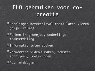 ELO gebruiken voor co-
        creatie
Leerlingen betekenisvol thema laten kiezen
(bijv. reuma)

Werken in groepjes, onderlinge
taakverdeling

Informatie laten zoeken

Verwerken: video’s maken, teksten
schrijven, toetsvragen

Paar middagen
 