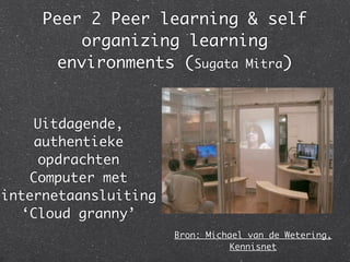 Peer 2 Peer learning & self
         organizing learning
      environments (Sugata Mitra)


    Uitdagende,
    authentieke
    opdrachten
   Computer met
internetaansluiting
  ‘Cloud granny’
                      Bron: Michael van de Wetering,
                                Kennisnet
 