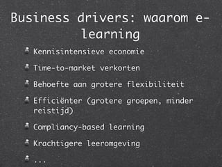 Business drivers: waarom e-
         learning
   Kennisintensieve economie

   Time-to-market verkorten

   Behoefte aan grotere flexibiliteit

   Efficiënter (grotere groepen, minder
   reistijd)

   Compliancy-based learning

   Krachtigere leeromgeving

   ...
 