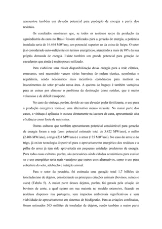 apresentou também um elevado potencial para produção de energia a partir dos
resíduos.
       Os resultados mostraram que, se todos os resíduos secos da produção da
agroindústria da cana no Brasil fossem utilizados para a geração de energia, a potência
instalada seria de 16.464 MW/ano, um potencial superior ao da usina de Itaipu. O setor
já é considerado auto-suficiente em termos energéticos, atendendo a mais de 98% da sua
própria demanda de energia. Existe também um grande potencial para geração de
excedentes que ainda é muito pouco utilizado.
       Para viabilizar uma maior disponibilização dessa energia para a rede elétrica,
entretanto, será necessário vencer várias barreiras de ordem técnica, econômica e
regulatória, sendo necessários mais incentivos econômicos para motivar os
investimentos do setor privado nessa área. A queima do bagaço é também vantajosa
para as usinas por eliminar o problema da destinação desse resíduo, que é muito
volumoso e de difícil transporte.
       No caso da vinhaça, porém, devido ao seu elevado poder fertilizante, o uso para
a produção energética torna-se uma alternativa menos atraente. Na maior parte dos
casos, a vinhaça é aplicada in natura diretamente na lavoura de cana, apresentando alta
eficiência como fonte de nutrientes.
       Outras culturas que também apresentaram potencial considerável para geração
de energia foram a soja (com potencial estimado total de 3.422 MW/ano), o milho
(2.406 MW/ano), o trigo (238 MW/ano) e o arroz (175 MW/ano). No caso do arroz e do
trigo, já existe tecnologia disponível para o aproveitamento energético dos resíduos e a
palha do arroz já tem sido aproveitada em pequenas unidades produtoras de energia.
Para todas essas culturas, porém, são necessários ainda estudos econômicos para avaliar
se o uso energético seria mais vantajoso que outros usos alternativos, como o uso para
cobertura do solo, adubação e nutrição animal.
       Para o setor da pecuária, foi estimada uma geração total 1,7 bilhões de
toneladas/ano de dejetos, considerando as principais criações animais (bovinos, suínos e
aves) (Tabela 5). A maior parte desses dejetos, porém, foi gerada pela criação de
bovinos de corte, a qual ocorre em sua maioria no modelo extensivo, ficando os
resíduos dispersos nas pastagens, sem impactos ambientais significativos e sem
viabilidade de aproveitamento em sistemas de biodigestão. Para as criações confinadas,
foram estimados 365 milhões de toneladas de dejetos, sendo também a maior parte
 