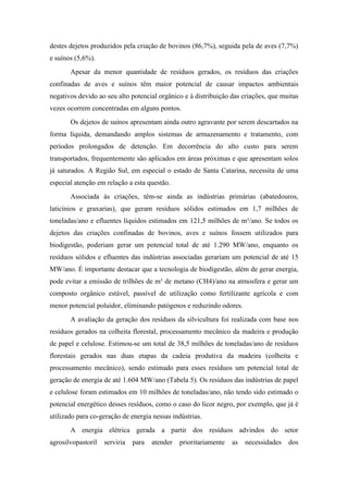 destes dejetos produzidos pela criação de bovinos (86,7%), seguida pela de aves (7,7%)
e suínos (5,6%).
       Apesar da menor quantidade de resíduos gerados, os resíduos das criações
confinadas de aves e suínos têm maior potencial de causar impactos ambientais
negativos devido ao seu alto potencial orgânico e à distribuição das criações, que muitas
vezes ocorrem concentradas em alguns pontos.
       Os dejetos de suínos apresentam ainda outro agravante por serem descartados na
forma líquida, demandando amplos sistemas de armazenamento e tratamento, com
períodos prolongados de detenção. Em decorrência do alto custo para serem
transportados, frequentemente são aplicados em áreas próximas e que apresentam solos
já saturados. A Região Sul, em especial o estado de Santa Catarina, necessita de uma
especial atenção em relação a esta questão.
       Associada às criações, têm-se ainda as indústrias primárias (abatedouros,
laticínios e graxarias), que geram resíduos sólidos estimados em 1,7 milhões de
toneladas/ano e efluentes líquidos estimados em 121,5 milhões de m³/ano. Se todos os
dejetos das criações confinadas de bovinos, aves e suínos fossem utilizados para
biodigestão, poderiam gerar um potencial total de até 1.290 MW/ano, enquanto os
resíduos sólidos e efluentes das indústrias associadas gerariam um potencial de até 15
MW/ano. É importante destacar que a tecnologia de biodigestão, além de gerar energia,
pode evitar a emissão de trilhões de m³ de metano (CH4)/ano na atmosfera e gerar um
composto orgânico estável, passível de utilização como fertilizante agrícola e com
menor potencial poluidor, eliminando patógenos e reduzindo odores.
       A avaliação da geração dos resíduos da silvicultura foi realizada com base nos
resíduos gerados na colheita florestal, processamento mecânico da madeira e produção
de papel e celulose. Estimou-se um total de 38,5 milhões de toneladas/ano de resíduos
florestais gerados nas duas etapas da cadeia produtiva da madeira (colheita e
processamento mecânico), sendo estimado para esses resíduos um potencial total de
geração de energia de até 1.604 MW/ano (Tabela 5). Os resíduos das indústrias de papel
e celulose foram estimados em 10 milhões de toneladas/ano, não tendo sido estimado o
potencial energético desses resíduos, como o caso do licor negro, por exemplo, que já é
utilizado para co-geração de energia nessas indústrias.
       A energia elétrica gerada a partir dos resíduos advindos do setor
agrosilvopastoril   serviria   para   atender   prioritariamente   as   necessidades   dos
 