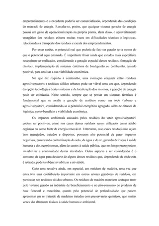 empreendimentos e o excedente poderia ser comercializado, dependendo das condições
do mercado de energia. Ressalta-se, porém, que qualquer sistema gerador de energia
possui um gasto de operacionalização na própria planta, além disso, o aproveitamento
energético dos resíduos esbarra muitas vezes em dificuldades técnicas e logísticas,
relacionadas a transporte dos resíduos e escala dos empreendimentos.
       Por essas razões, o potencial real que poderia de fato ser gerado seria menor do
que o potencial aqui estimado. É importante frisar ainda que estudos mais específicos
necessitam ser realizados, considerando a geração espacial destes resíduos, formação de
clusters, implementação de sistemas coletivos de biodigestão ou combustão, quando
possível, para analisar a sua viabilidade econômica.
       No que diz respeito à combustão, uma avaliação conjunta entre resíduos
agrosilvopastoris e resíduos sólidos urbanos pode ser viável uma vez que, dependendo
da opção tecnológica destes sistemas e da localização dos mesmos, a geração de energia
pode ser otimizada. Neste sentido, sempre que se pensar em sistemas térmicos é
fundamental que se avalie a geração de resíduos como um todo (urbano e
agrosilvopastoril) considerando-se o potencial energético agregado, além de estudos de
logística, custo-benefício e viabilidade econômica.
       Os impactos ambientais causados pelos resíduos do setor agrosilvopastoril
podem ser positivos, como nos casos desses resíduos serem utilizados como adubo
orgânico ou como fonte de energia renovável. Entretanto, caso esses resíduos não sejam
bem manejados, tratados e dispostos, possuem alto potencial de gerar impactos
negativos, provocando contaminação do solo, da água e do ar, gerando de riscos à saúde
humana e dos ecossistemas, além de custos à saúde pública, que em longo prazo podem
inviabilizar a continuidade destas atividades. Outro aspecto a ser considerado é o
consumo de água para descarte de alguns desses resíduos que, dependendo de onde esta
é retirada, pode também inviabilizar a atividade.
       Cabe uma ressalva ainda, em especial, aos resíduos de madeira, uma vez que
estes têm uma contribuição importante em outros setores geradores de resíduos, em
particular nos resíduos sólidos urbanos. Os resíduos de madeira merecem destaque tanto
pelo volume gerado na indústria de beneficiamento e no pós-consumo de produtos de
base florestal e moveleiro, quanto pelo potencial de periculosidade que podem
apresentar em se tratando de madeiras tratadas com preservantes químicos, que muitas
vezes são altamente tóxicos à saúde humana e ambiental.
 