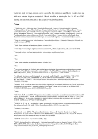 materiais está no foco, assim como a escolha de materiais recicláveis e cujo ciclo de
vida tem menor impacto ambiental. Nesse sentido, a aprovação da Lei 12.305/2010
ocorre em um momento crítico do desenvolvimento brasileiro.

Notas
1
 Colaboraram para a elaboração deste Comunicado, Diretoria de Estudos e Políticas Regionais, Urbanas e
Ambientais (Dirur) do Ipea, Albino Rodrigues Alvarez, Andréia Cristina Trentin, Bruno Milanez, Denise Peresin,
Gustavo Luedemann, Igor Ferraz da Fonseca, Jorge Hargrave Gonçalves da Silva, Luciana Myoko Massukado,
Regina Helena Rosa Sambuichi, Taison Anderson Bortolin, Vania Elisabete Schneider. Pela Assessoria Técnica da
Presidência do Ipea (Astec), colaboraram Murilo Pires, André Calixtre e Luciana Acioly. A finalização deste
documento contou com a assistência e colaboração da Assessoria de Imprensa e Comunicação do Ipea (Ascom).
2
  Todas as referências completas estão listadas no Caderno Resíduos Sólidos Urbanos do Diagnóstico elaborado para
a implementação da PNRS
3
    IBGE. Plano Nacional de Saneamento Básico, cd room, 2010.
4
    Fonte: http://www.cnrh.gov.br/pnrs/documentos/cadernos/04_CADDIAG_Catadores.pdf. Acesso 24/04/2012.
5
    Elaboração própria com base na dispersão dos valores citados por diferentes fontes.
6
    Ibid.
7
    Ibid.
8
    IBGE. Plano Nacional de Saneamento Básico, cd room, 2010.
9
    Ibid.
10
  As respectivas classes de eficiência (alta, média, baixa e baxíssima) têm as seguintes participações percentuais
14%, 27%, 35% e 24% das organizações coletivas e 16%, 24%, 43% e 17% dos catadores. Dados adaptados de
PANGEA (Damásio, 2010a), em amostra intencional com 83 organizações e 3.846 catadores.
11
 A definição das classes de eficiência pode ser encontrada em DAMÁSIO, J. coord. (2010a) - “IMPACTOS
SOCIO-ECONÔMICOS E AMBIENTAIS DO TRABALHO DOS CATADORES NA CADEIA DA
RECICLAGEM” – Produto 17 - GERI/UFBa - Centro de Referência de Catadores de Materiais Recicláveis -
PANGEA – UNESCO.
12
  UFRGS, 2010. - Estudo do perfil sócio-educacional da população de catadores de materiais recicláveis organizados
em cooperativas, associações e grupos de trabalho. Universidade Federal do Rio Grande do Sul. Projeto: MEC -
FNDE/CATADORES, junho de 2010. UFRGS (2010), op. Cit.
13
     IBID.
14
  SILVA, L. M. P. coord (2007). “Diagnóstico situacional das organizações de catadores de material reciclável de 05
regiões de Minas Gerais”. INSEA. Instituto Nenuca de Desenvolvimento Sustentável. PROJETO 9327, CONVÊNIO
MINISTÉRIO DO TRABALHO E EMPREGO/SECRETARIA NACIONAL DE ECONOMIA SOLIDÁRIA Nº
03/2007 – FUNDAÇÃO BANCO DO BRASIL, 2007.
15
  PORTO, M. F. S, et. al. Lixo, trabalho e saúde: um estudo de caso com catadores em um aterro metropolitano no
Rio de Janeiro, Brasil. Cad. Saúde Pública, Rio de Janeiro, 20(6):1503-1514, nov-dez, 2004.
16
     UFRGS (2010), op. Cit.
17
  Damásio, J. coord. (2009) - “Diagnóstico Econômico dos Catadores de Materiais Recicláveis na Região
Metropolitana do Rio de Janeiro” - Relatório Final - GERI/UFBa - Centro de Referência de Catadores de Materiais
Recicláveis - PANGEA - Fundação Banco do Brasil / PETROBRÁS.
18
     FONTE: Dados obtidos em consulta ao CIISC, 2011.
19
  IBGE - Instituto Brasileiro de Geografia e Estatística. Pesquisa Trimestral do Abate de Animais. (2009a, 2009b,
2009c e 2010) IBGE. Informações das Culturas Permanentes e Temporárias do Brasil. 2010. Disponível em:
<http://seriesestatisticas.ibge.gov.br/lista_tema.aspx?op=0&no=1>.
 