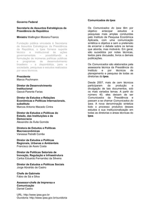Comunicados do Ipea
Governo Federal

Secretaria de Assuntos Estratégicos da        Os Comunicados do Ipea têm por
Presidência da República                      objetivo     antecipar    estudos    e
                                              pesquisas mais amplas conduzidas
Ministro Wellington Moreira Franco            pelo Instituto de Pesquisa Econômica
                                              Aplicada, com uma comunicação
Fundação pública vinculada à Secretaria       sintética e objetiva e sem a pretensão
de Assuntos Estratégicos da Presidência       de encerrar o debate sobre os temas
da República, o Ipea fornece suporte          que aborda, mas motivá-lo. Em geral,
técnico    e   institucional   às     ações   são sucedidos por notas técnicas,
governamentais      –    possibilitando   a   textos para discussão, livros e demais
formulação de inúmeras políticas públicas     publicações.
e    programas      de    desenvolvimento
brasileiro – e disponibiliza, para a          Os Comunicados são elaborados pela
sociedade, pesquisas e estudos realizados     assessoria técnica da Presidência do
por seus técnicos.                            Instituto    e   por  técnicos    de
                                              planejamento e pesquisa de todas as
Presidente                                    diretorias do Ipea.
Marcio Pochmann
                                              Desde 2007, mais de cem técnicos
Diretor de Desenvolvimento                    participaram      da     produção     e
Institucional                                 divulgação de tais documentos, sob
Geová Parente Farias                          os mais variados temas. A partir do
                                              número 40, eles deixam de ser
Diretor de Estudos e Relações                 Comunicados da Presidência e
Econômicas e Políticas Internacionais,        passam a se chamar Comunicados do
substituto                                    Ipea. A nova denominação sintetiza
Marcos Antonio Macedo Cintra                  todo o processo produtivo desses
                                              estudos e sua institucionalização em
Diretor de Estudos e Políticas do             todas as diretorias e áreas técnicas do
Estado, das Instituições e da                 Ipea.
Democracia
Alexandre de Ávila Gomide

Diretora de Estudos e Políticas
Macroeconômicas
Vanessa Petrelli Corrêa

Diretor de Estudos e Políticas
Regionais, Urbanas e Ambientais
Francisco de Assis Costa

Diretor de Políticas Setoriais de
Inovação, Regulação e Infraestrutura
Carlos Eduardo Fernandez da Silveira

Diretor de Estudos e Políticas Sociais
Jorge Abrahão de Castro

Chefe de Gabinete
Fábio de Sá e Silva

Assessor-chefe de Imprensa e
Comunicação
Daniel Castro

URL: http://www.ipea.gov.br
Ouvidoria: http://www.ipea.gov.br/ouvidoria
 