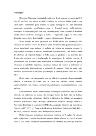Introdução1

        Depois de 20 anos de tramitação legislativa, o Brasil aprovou em agosto de 2010
a lei 12.305/2010, que institui a Política Nacional de Resíduos Sólidos (PNRS), que
serve como instrumento para orientar as ações estratégicas na área ambiental,
alcançando    resultados   significativos   para   o   desenvolvimento   ambientalmente
sustentável e socialmente justo. Por isto, a elaboração do Plano Nacional de Resíduos
Sólidos traçou diretrizes, estratégias e metas — objetivadas depois de uma ampla
discussão com os atores da sociedade — para os próximos anos e décadas.
        Neste sentido, as metas propostas pela PNRS visam uma disposição mais
adequada dos resíduos sólidos das diversas fontes produtoras (não apenas os resíduos de
origem doméstica), mas também: a) redução do volume de resíduos gerados; b)
ampliação da reciclagem, acoplada a mecanismos de coleta seletiva com inclusão social
de catadores; c) responsabilização de toda cadeia de produção e de consumo pelo
destino dos resíduos com a implantação de mecanismos de logística reversa; d)
envolvimento dos diferentes entes federativos na elaboração e execução dos planos
adequados às realidades regionais, vinculando repasse de recursos à elaboração de
planos municipais, intermunicipais e estaduais de resíduos. Entre as metas mais
imediatas previstas em lei inclui-se, por exemplo, a erradicação dos lixões até o final
2014.
        Deste modo, este comunicado tem por objetivo apresentar alguns resultados
relativos à avaliação da PNRS para os casos dos resíduos sólidos urbanos,
agrosilvopastoris e em relação, a inclusão dos catadores ao sistema econômico e social
nacional.
        Este documento analisa sinteticamente informações contidas na base de dados
utilizadas na elaboração do estudo. As principais fontes de dados são: a) Instituto
Brasileiro de Geografia e Estatística (IBGE); b) Ministério das Cidades; c) Associação
Brasileira de Celulose e Papel (Bracelpa); d) Ministério de Minas e Energia (MME); e)
Associação Brasileira do Alumínio (ABAL); f) Associação Brasileira da Indústria do
Plástico (ABIPLAST); g) Associação Brasileira da Indústria Química (ABIQUIM) e,
por fim, h) Plastivida Instituto Sócio-Ambiental dos Plásticos.
        Desta forma, este comunicado encontra-se composto por 4 seções. Na primeira
seção, o objetivo é examinar situação dos resíduos sólidos urbanos. No caso da segunda
seção, o foco central é sintetizar a problemática dos catadores, ao passo que a terceira
 