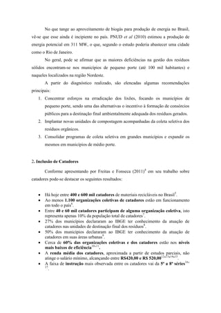 No que tange ao aproveitamento de biogás para produção de energia no Brasil,
vê-se que esse ainda é incipiente no país. PNUD et al (2010) estimou a produção de
energia potencial em 311 MW, o que, segundo o estudo poderia abastecer uma cidade
como o Rio de Janeiro.
       No geral, pode se afirmar que as maiores deficiências na gestão dos resíduos
sólidos encontram-se nos municípios de pequeno porte (até 100 mil habitantes) e
naqueles localizados na região Nordeste.
       A partir do diagnóstico realizado, são elencadas algumas recomendações
principais:
   1. Concentrar esforços na erradicação dos lixões, focando os municípios de
       pequeno porte, sendo uma das alternativas o incentivo à formação de consórcios
       públicos para a destinação final ambientalmente adequada dos resíduos gerados.
   2. Implantar novas unidades de compostagem acompanhadas da coleta seletiva dos
       resíduos orgânicos.
   3. Consolidar programas de coleta seletiva em grandes municípios e expandir os
       mesmos em municípios de médio porte.


2. Inclusão de Catadores

       Conforme apresentando por Freitas e Fonseca (2011)4 em seu trabalho sobre
catadores pode-se destacar os seguintes resultados:


       Há hoje entre 400 e 600 mil catadores de materiais recicláveis no Brasil5.
       Ao menos 1.100 organizações coletivas de catadores estão em funcionamento
       em todo o país6.
       Entre 40 e 60 mil catadores participam de alguma organização coletiva, isto
       representa apenas 10% da população total de catadores7.
       27% dos municípios declararam ao IBGE ter conhecimento da atuação de
       catadores nas unidades de destinação final dos resíduos8.
       50% dos municípios declararam ao IBGE ter conhecimento da atuação de
       catadores em suas áreas urbanas9.
       Cerca de 60% das organizações coletivas e dos catadores estão nos níveis
       mais baixos de eficiência10’11.
       A renda média dos catadores, aproximada a partir de estudos parciais, não
       atinge o salário mínimo, alcançando entre R$420,00 e R$ 520,0012’13’14’15.
       A faixa de instrução mais observada entre os catadores vai da 5ª a 8ª séries16’
       17
          .
 