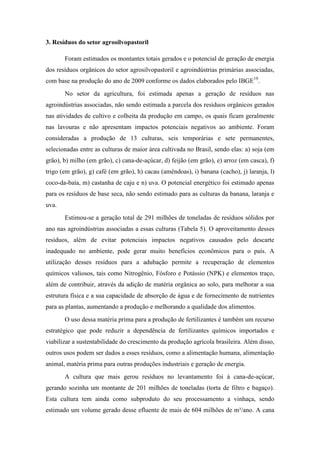 3. Resíduos do setor agrosilvopastoril

       Foram estimados os montantes totais gerados e o potencial de geração de energia
dos resíduos orgânicos do setor agrosilvopastoril e agroindústrias primárias associadas,
com base na produção do ano de 2009 conforme os dados elaborados pelo IBGE19.
       No setor da agricultura, foi estimada apenas a geração de resíduos nas
agroindústrias associadas, não sendo estimada a parcela dos resíduos orgânicos gerados
nas atividades de cultivo e colheita da produção em campo, os quais ficam geralmente
nas lavouras e não apresentam impactos potenciais negativos ao ambiente. Foram
consideradas a produção de 13 culturas, seis temporárias e sete permanentes,
selecionadas entre as culturas de maior área cultivada no Brasil, sendo elas: a) soja (em
grão), b) milho (em grão), c) cana-de-açúcar, d) feijão (em grão), e) arroz (em casca), f)
trigo (em grão), g) café (em grão), h) cacau (amêndoas), i) banana (cacho), j) laranja, l)
coco-da-baía, m) castanha de caju e n) uva. O potencial energético foi estimado apenas
para os resíduos de base seca, não sendo estimado para as culturas da banana, laranja e
uva.
       Estimou-se a geração total de 291 milhões de toneladas de resíduos sólidos por
ano nas agroindústrias associadas a essas culturas (Tabela 5). O aproveitamento desses
resíduos, além de evitar potenciais impactos negativos causados pelo descarte
inadequado no ambiente, pode gerar muito benefícios econômicos para o país. A
utilização desses resíduos para a adubação permite a recuperação de elementos
químicos valiosos, tais como Nitrogênio, Fósforo e Potássio (NPK) e elementos traço,
além de contribuir, através da adição de matéria orgânica ao solo, para melhorar a sua
estrutura física e a sua capacidade de absorção de água e de fornecimento de nutrientes
para as plantas, aumentando a produção e melhorando a qualidade dos alimentos.
       O uso dessa matéria prima para a produção de fertilizantes é também um recurso
estratégico que pode reduzir a dependência de fertilizantes químicos importados e
viabilizar a sustentabilidade do crescimento da produção agrícola brasileira. Além disso,
outros usos podem ser dados a esses resíduos, como a alimentação humana, alimentação
animal, matéria prima para outras produções industriais e geração de energia.
       A cultura que mais gerou resíduos no levantamento foi à cana-de-açúcar,
gerando sozinha um montante de 201 milhões de toneladas (torta de filtro e bagaço).
Esta cultura tem ainda como subproduto do seu processamento a vinhaça, sendo
estimado um volume gerado desse efluente de mais de 604 milhões de m³/ano. A cana
 