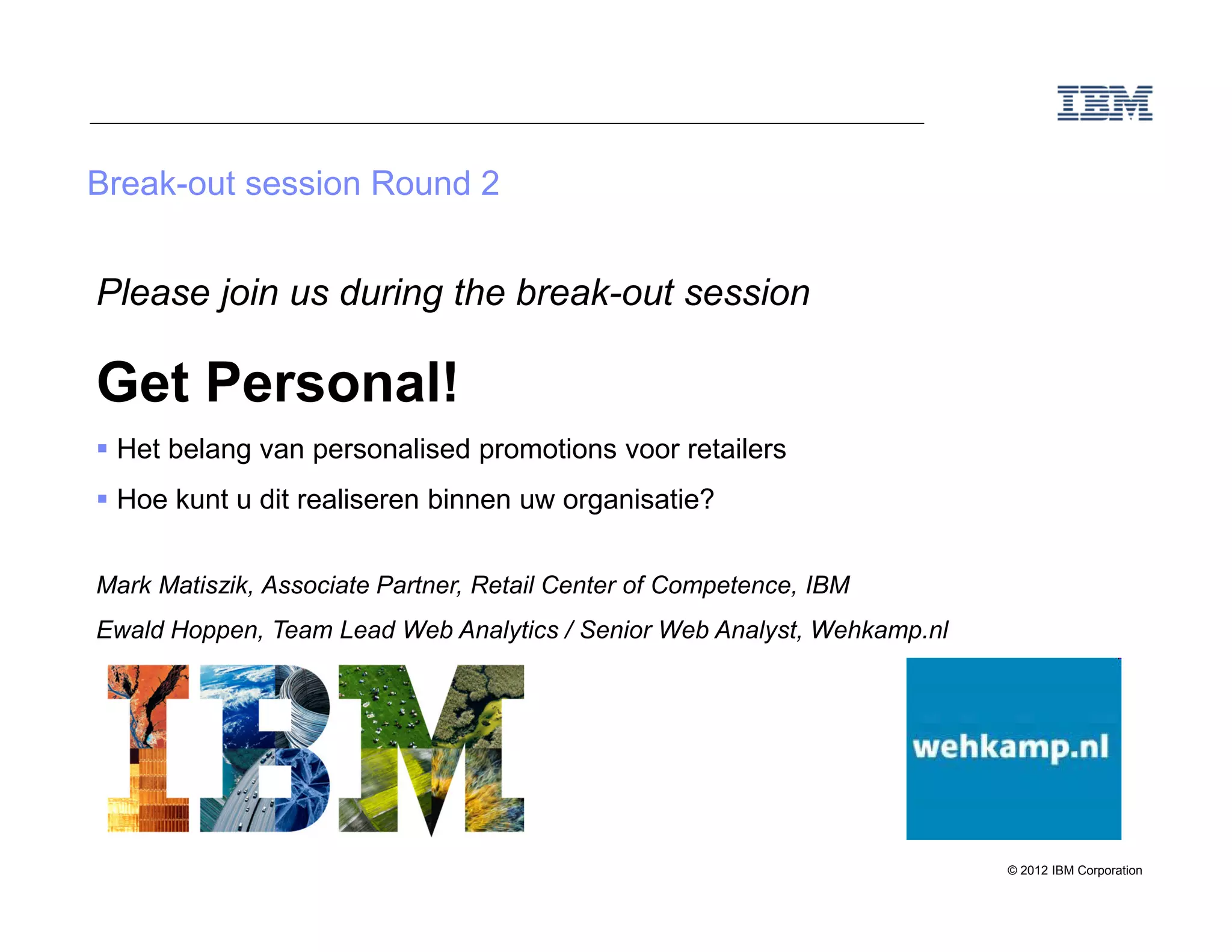 Break-out session Round 2


Please join us during the break-out session

Get Personal!
 Het belang van personalised promotions voor retailers
 Hoe kunt u dit realiseren binnen uw organisatie?


Mark Matiszik, Associate Partner, Retail Center of Competence, IBM
Ewald Hoppen, Team Lead Web Analytics / Senior Web Analyst, Wehkamp.nl




                                                                         © 2012 IBM Corporation
 