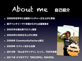 About me 自己紹介
• 2000年在学中に出版系ベンチャー立ち上げに参加
• 某ITベンチャーで1年間ひたすら企画書書き
• 2002年は恵比寿でカフェ経営
• 2004年にSNS立ち上げに参加
• 2006年 Communityfactory設立
• 2009年 ミクシィ社から出資                Twitter:
                                @Ryo_ma
• 2010年 「みんなでケンテイ」ヒット。750万会員             ts

• 2011年 スマホアプリ「DECOPIC」500万DL
 