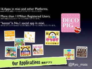 16 Apps in mixi and other Platforms.
mixiを中心に16個ソーシャルアプリをリリースしています。


More than 11Milion Registered Users.
合計1100万人以上のユーザーにご利用いだいています。


“kentei”is No.1 social app in mixi.
みんなでケンテイはmixiアプリ内で最大ユーザーにご利用いただいています。




         Ou r Applications      提供アプリ
                                        @Ryo_mats
 
