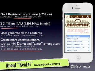 No.1 Registered app in mixi (7Million)
mixiアプリNo.1、 700万人以上の方が登録しています。



2-3 Million MAU (15M. MAU in mixi)
毎月200∼300万ユーザーにご利用いただいています。



User generate all the contents
たくさんの診断・検定は、ユーザーの方が製作しています。

Create more communications,
such as mixi Diaries and ”tweet” among users.
mixiボイスや日記で診断結果をつぶやくことで、
ユーザー間のコミュニケーションを活性化させています。




    A bout “Kentei”      みん なでケンテイについて
                                                @Ryo_mats
 