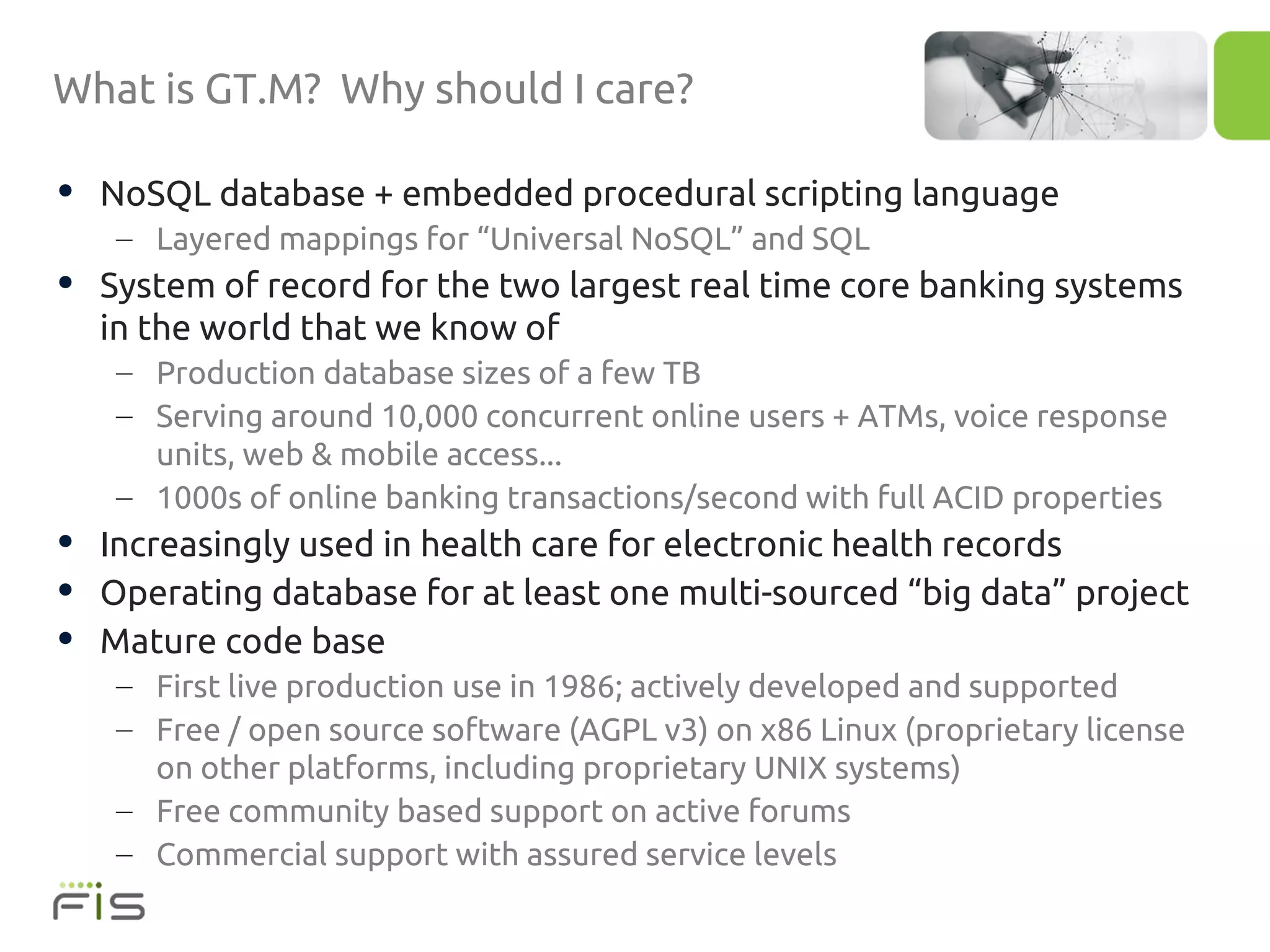What is GT.M? Why should I care?

• NoSQL database + embedded procedural scripting language
   – Layered mappings for “Universal NoSQL” and SQL
• System of record for the two largest real time core banking systems
  in the world that we know of
   – Production database sizes of a few TB
   – Serving around 10,000 concurrent online users + ATMs, voice response
     units, web & mobile access...
   – 1000s of online banking transactions/second with full ACID properties
• Increasingly used in health care for electronic health records
• Operating database for at least one multi-sourced “big data” project
• Mature code base
   – First live production use in 1986; actively developed and supported
   – Free / open source software (AGPL v3) on x86 Linux (proprietary license
     on other platforms, including proprietary UNIX systems)
   – Free community based support on active forums
   – Commercial support with assured service levels
 