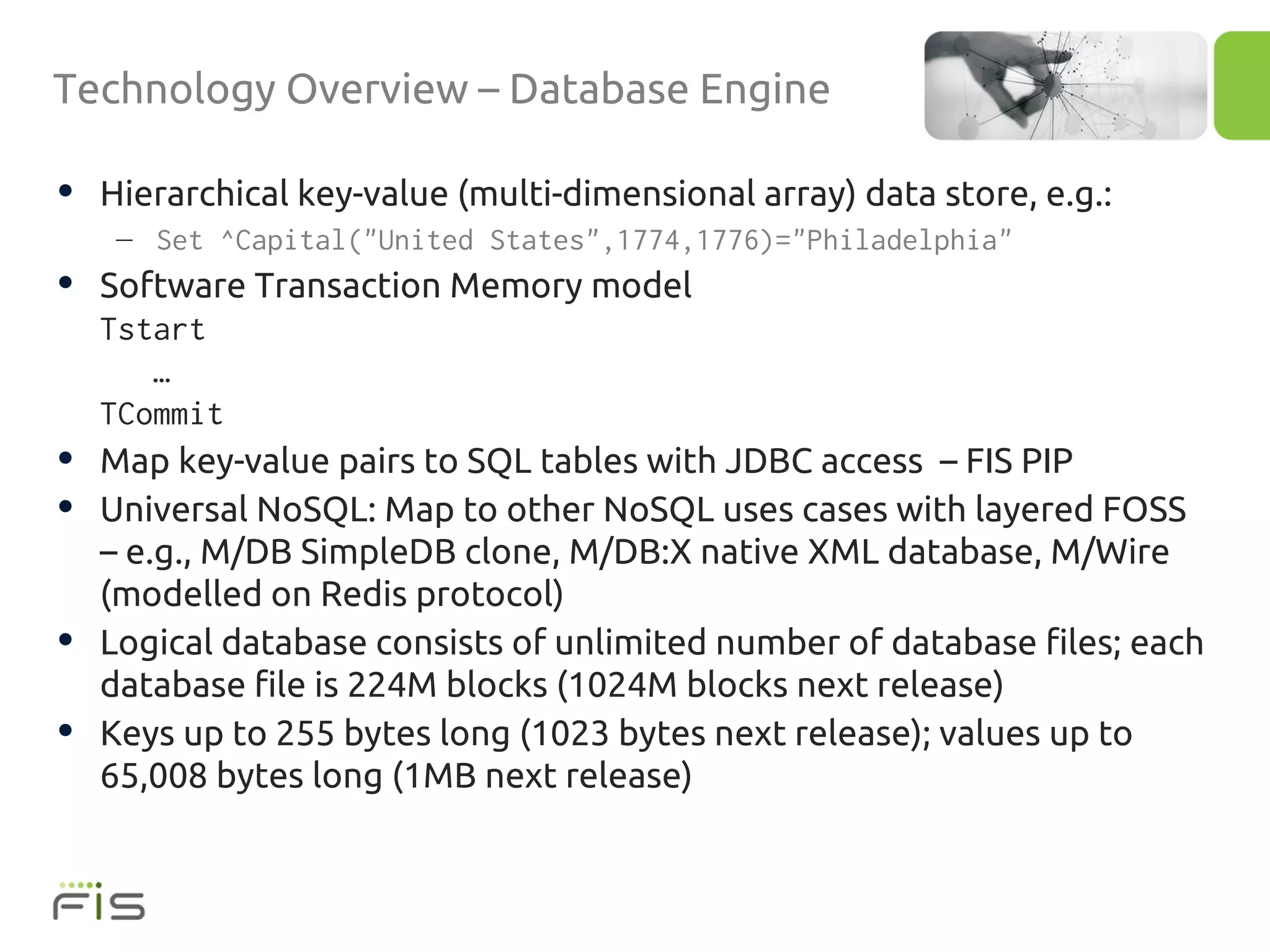 Technology Overview – Database Engine

• Hierarchical key-value (multi-dimensional array) data store, e.g.:
     – Set ^Capital("United States",1774,1776)="Philadelphia"
• Software Transaction Memory model
    Tstart
        …
    TCommit
•   Map key-value pairs to SQL tables with JDBC access – FIS PIP
•   Universal NoSQL: Map to other NoSQL uses cases with layered FOSS
    – e.g., M/DB SimpleDB clone, M/DB:X native XML database, M/Wire
    (modelled on Redis protocol)
•   Logical database consists of unlimited number of database files; each
    database file is 224M blocks (1024M blocks next release)
•   Keys up to 255 bytes long (1023 bytes next release); values up to
    65,008 bytes long (1MB next release)
 