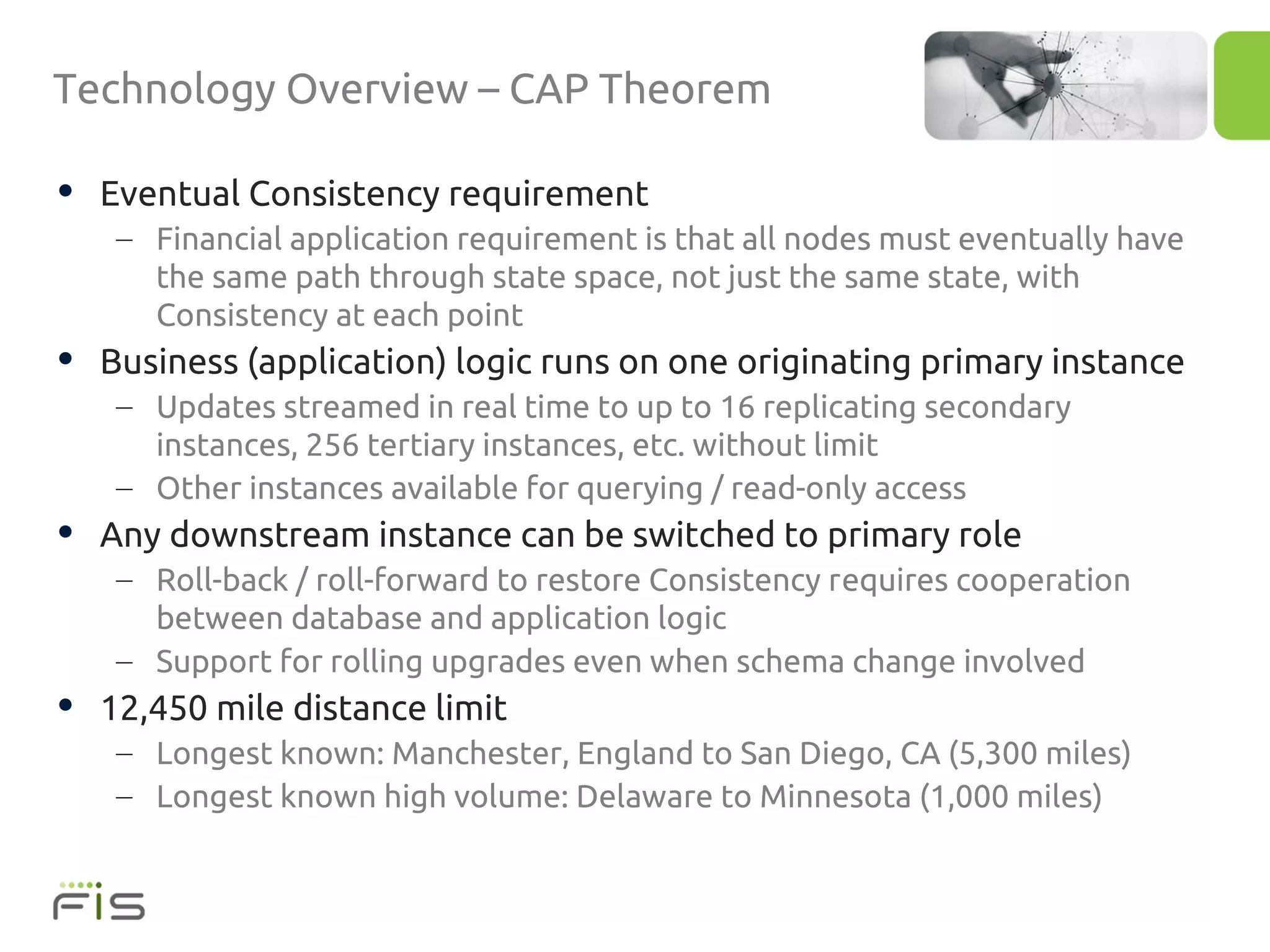 Technology Overview – CAP Theorem

• Eventual Consistency requirement
   – Financial application requirement is that all nodes must eventually have
     the same path through state space, not just the same state, with
     Consistency at each point
• Business (application) logic runs on one originating primary instance
   – Updates streamed in real time to up to 16 replicating secondary
     instances, 256 tertiary instances, etc. without limit
   – Other instances available for querying / read-only access
• Any downstream instance can be switched to primary role
   – Roll-back / roll-forward to restore Consistency requires cooperation
     between database and application logic
   – Support for rolling upgrades even when schema change involved
• 12,450 mile distance limit
   – Longest known: Manchester, England to San Diego, CA (5,300 miles)
   – Longest known high volume: Delaware to Minnesota (1,000 miles)
 