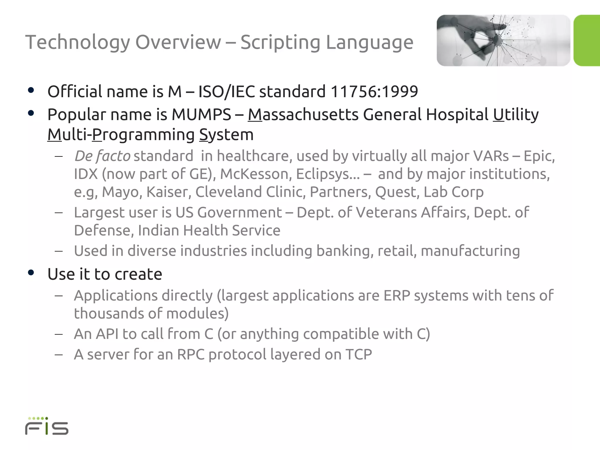 Technology Overview – Scripting Language

• Official name is M – ISO/IEC standard 11756:1999
• Popular name is MUMPS – Massachusetts General Hospital Utility
  Multi-Programming System
   – De facto standard in healthcare, used by virtually all major VARs – Epic,
     IDX (now part of GE), McKesson, Eclipsys... – and by major institutions,
     e.g, Mayo, Kaiser, Cleveland Clinic, Partners, Quest, Lab Corp
   – Largest user is US Government – Dept. of Veterans Affairs, Dept. of
     Defense, Indian Health Service
   – Used in diverse industries including banking, retail, manufacturing
• Use it to create
   – Applications directly (largest applications are ERP systems with tens of
     thousands of modules)
   – An API to call from C (or anything compatible with C)
   – A server for an RPC protocol layered on TCP
 