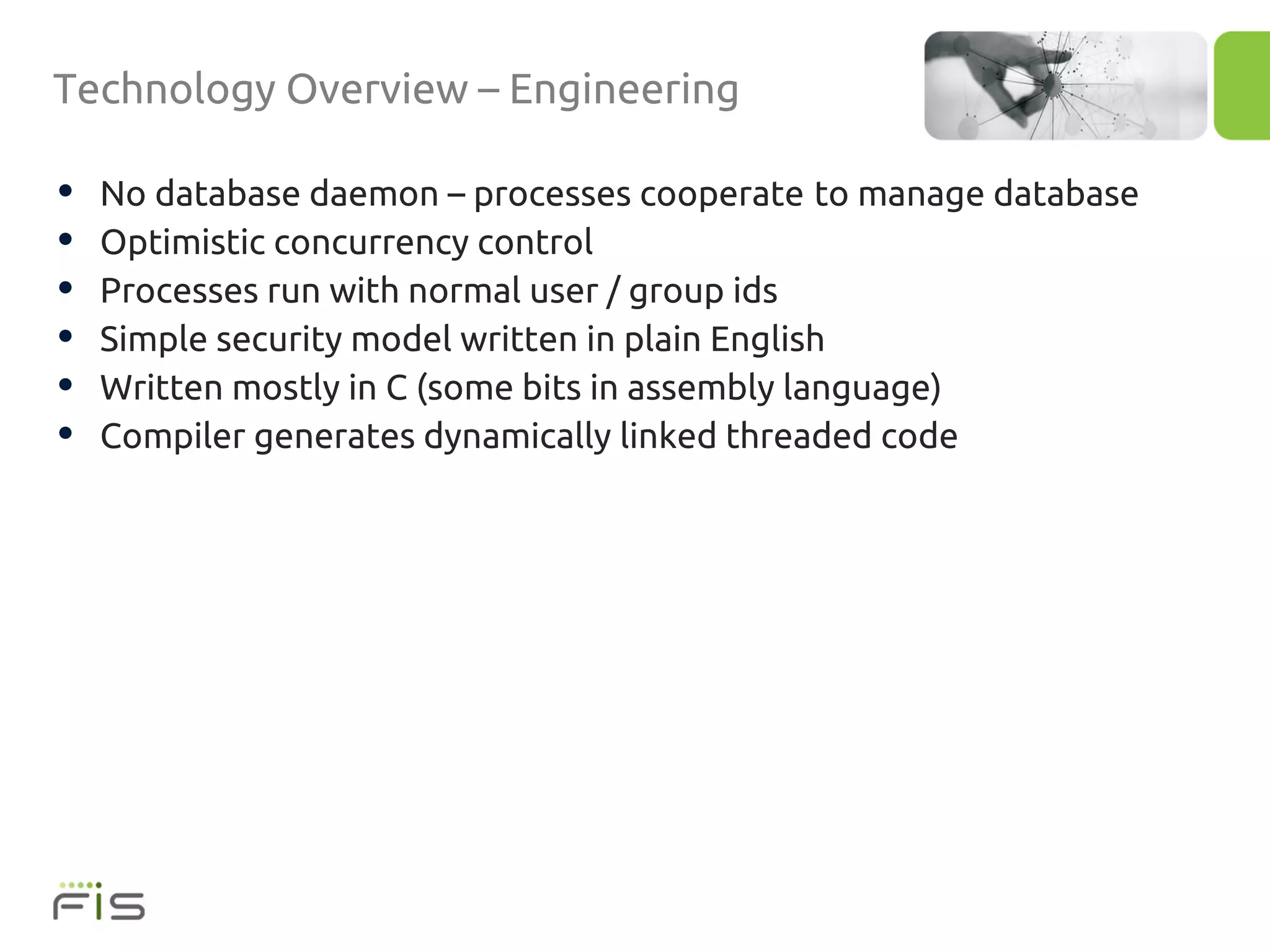 Technology Overview – Engineering

•   No database daemon – processes cooperate to manage database
•   Optimistic concurrency control
•   Processes run with normal user / group ids
•   Simple security model written in plain English
•   Written mostly in C (some bits in assembly language)
•   Compiler generates dynamically linked threaded code
 