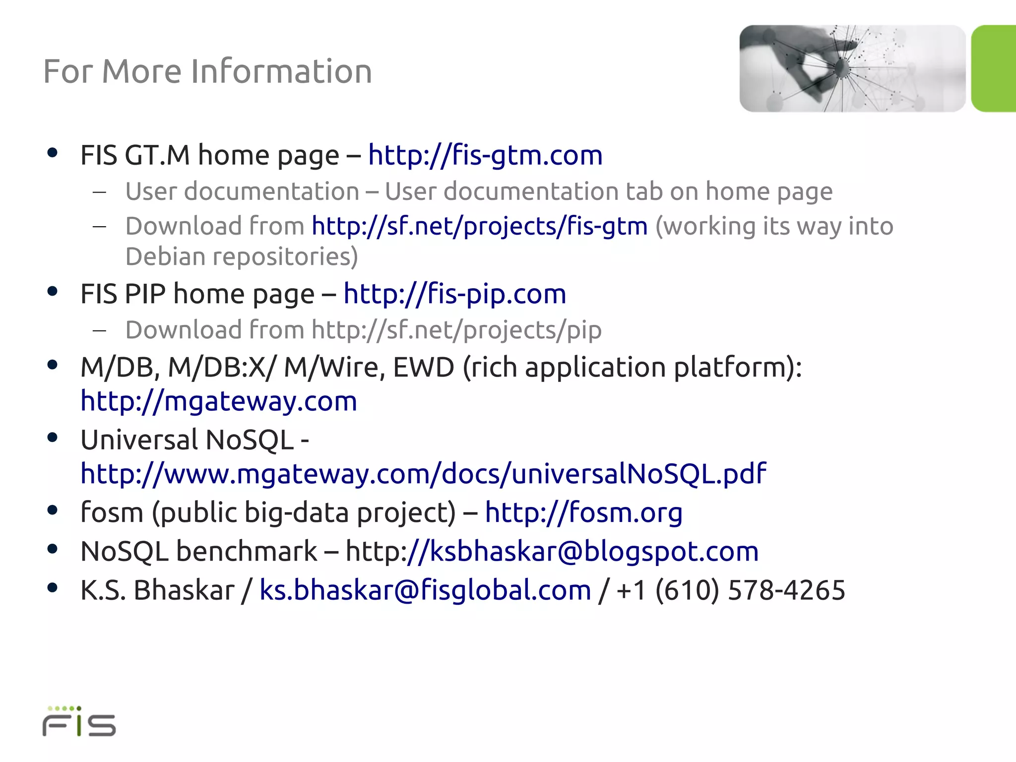 For More Information

• FIS GT.M home page – http://fis-gtm.com
     – User documentation – User documentation tab on home page
     – Download from http://sf.net/projects/fis-gtm (working its way into
       Debian repositories)
• FIS PIP home page – http://fis-pip.com
     – Download from http://sf.net/projects/pip
• M/DB, M/DB:X/ M/Wire, EWD (rich application platform):
    http://mgateway.com
•   Universal NoSQL -
    http://www.mgateway.com/docs/universalNoSQL.pdf
•   fosm (public big-data project) – http://fosm.org
•   NoSQL benchmark – http://ksbhaskar@blogspot.com
•   K.S. Bhaskar / ks.bhaskar@fisglobal.com / +1 (610) 578-4265
 