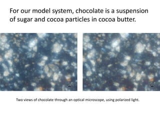 For our model system, chocolate is a suspension
of sugar and cocoa particles in cocoa butter.




  Two views of chocolate through an optical microscope, using polarized light.
 