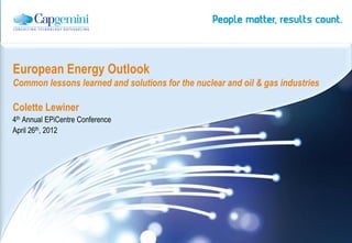 European Energy Outlook
Common lessons learned and solutions for the nuclear and oil & gas industries

Colette Lewiner
4th Annual EPiCentre Conference
April 26th, 2012




                                                       | Energy, Utilities & Chemicals Global Sector
 