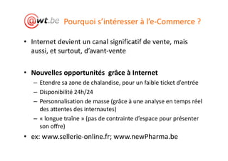 Pourquoi s’intéresser à l’e-Commerce ?

• Internet devient un canal significatif de vente, mais
  aussi, et surtout, d’avant-vente

• Nouvelles opportunités grâce à Internet
   – Etendre sa zone de chalandise, pour un faible ticket d’entrée
   – Disponibilité 24h/24
   – Personnalisation de masse (grâce à une analyse en temps réel
     des attentes des internautes)
   – « longue traîne » (pas de contrainte d’espace pour présenter
     son offre)
• ex: www.sellerie-online.fr; www.newPharma.be
 
