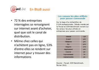 En BtoB aussi

• 72 % des entreprises
  interrogées se renseignent
  sur internet avant d’acheter,
  quel que soit le canal de
  distribution.
• Même chez celles qui
  n’achètent pas en ligne, 53%
  d’entre elles se rendent sur
  internet pour y trouver des
  informations
                                  16
 