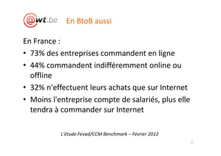 En BtoB aussi

En France :
• 73% des entreprises commandent en ligne
• 44% commandent indifféremment online ou
  offline
• 32% n'effectuent leurs achats que sur Internet
• Moins l'entreprise compte de salariés, plus elle
  tendra à commander sur Internet

           L'étude Fevad/CCM Benchmark – Février 2012
                                                        17
 